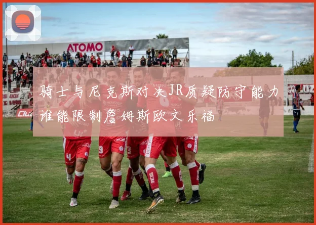 骑士与尼克斯对决JR质疑防守能力谁能限制詹姆斯欧文乐福