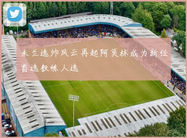 米兰选帅风云再起阿莫林成为新任首选教练人选