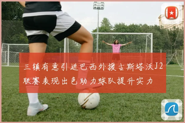 三镇有意引进巴西外援古斯塔沃J2联赛表现出色助力球队提升实力