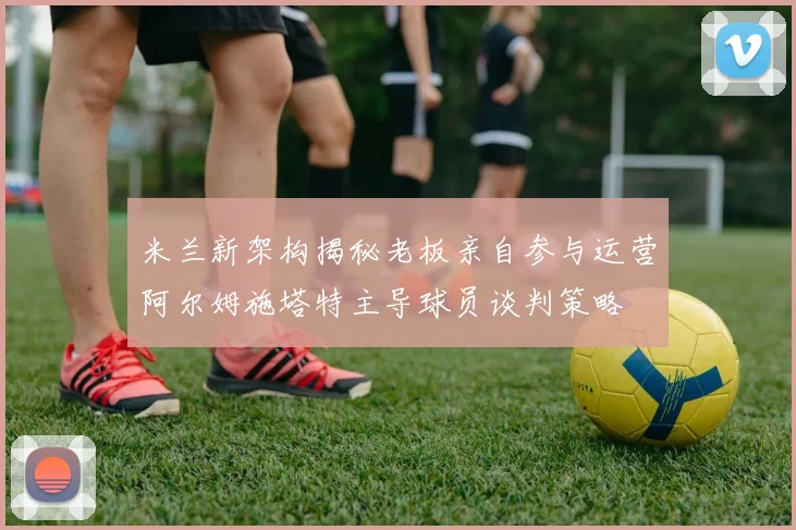 米兰新架构揭秘老板亲自参与运营阿尔姆施塔特主导球员谈判策略