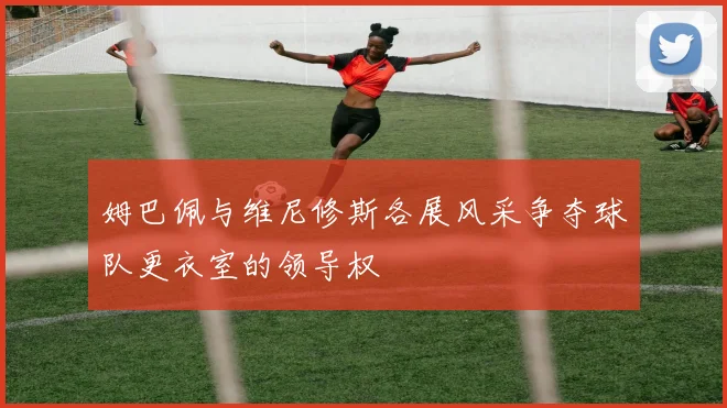 姆巴佩与维尼修斯各展风采争夺球队更衣室的领导权