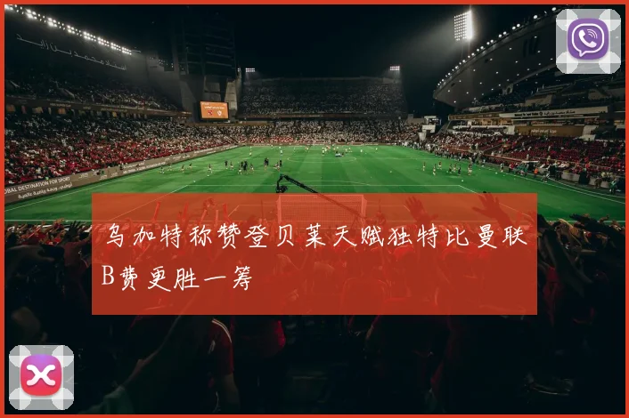 乌加特称赞登贝莱天赋独特比曼联B费更胜一筹