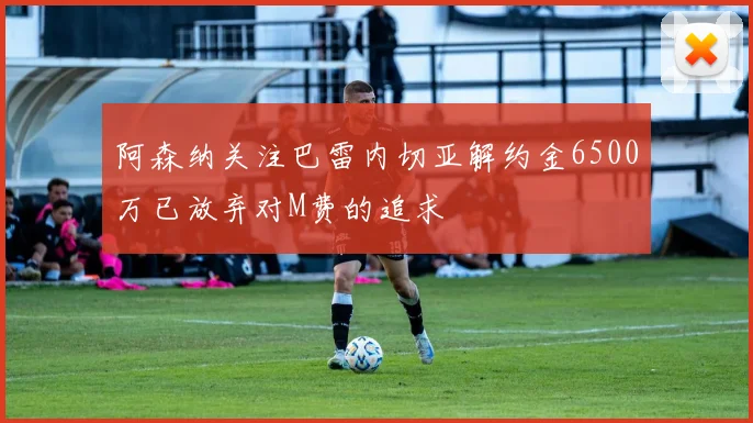阿森纳关注巴雷内切亚解约金6500万已放弃对M费的追求