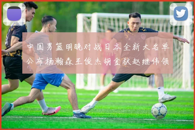 中国男篮明晚对战日本全新大名单公布杨瀚森王俊杰胡金秋赵继伟领衔出战
