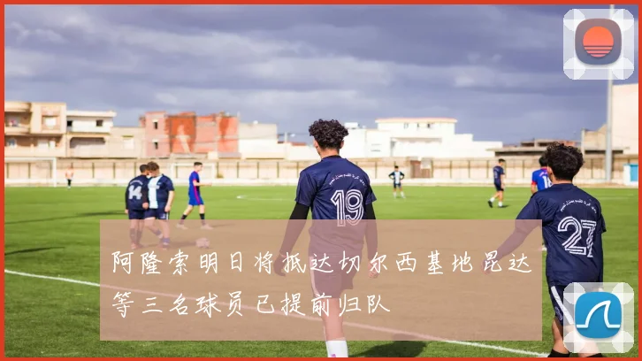 阿隆索明日将抵达切尔西基地昆达等三名球员已提前归队