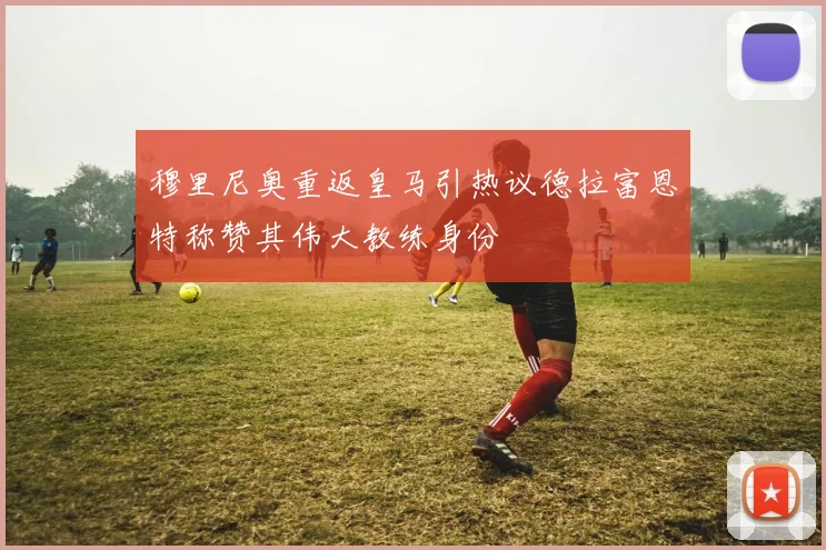 穆里尼奥重返皇马引热议德拉富恩特称赞其伟大教练身份