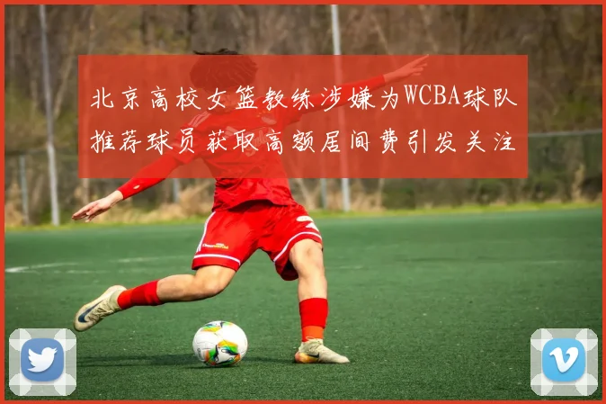 北京高校女篮教练涉嫌为WCBA球队推荐球员获取高额居间费引发关注