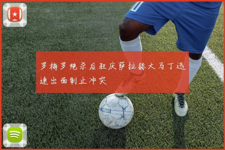 罗梅罗绝杀后狂庆萨拉赫大马丁迅速出面制止冲突