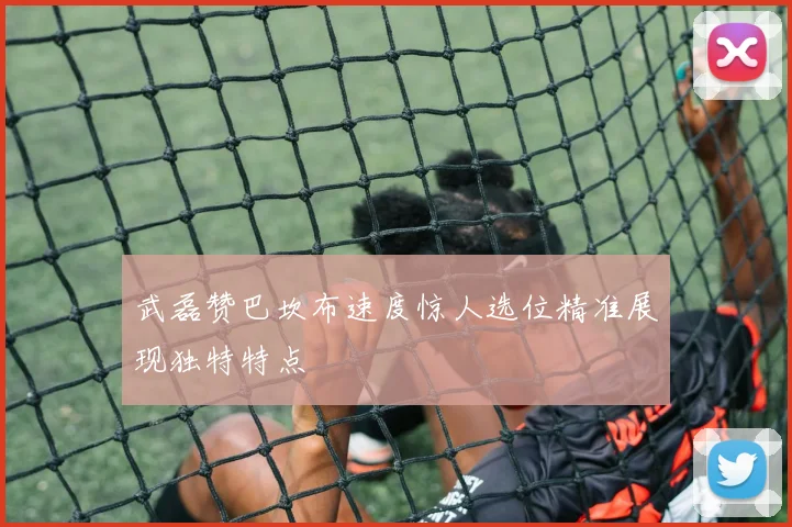 武磊赞巴坎布速度惊人选位精准展现独特特点