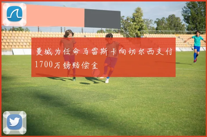 曼城为任命马雷斯卡向切尔西支付1700万镑赔偿金