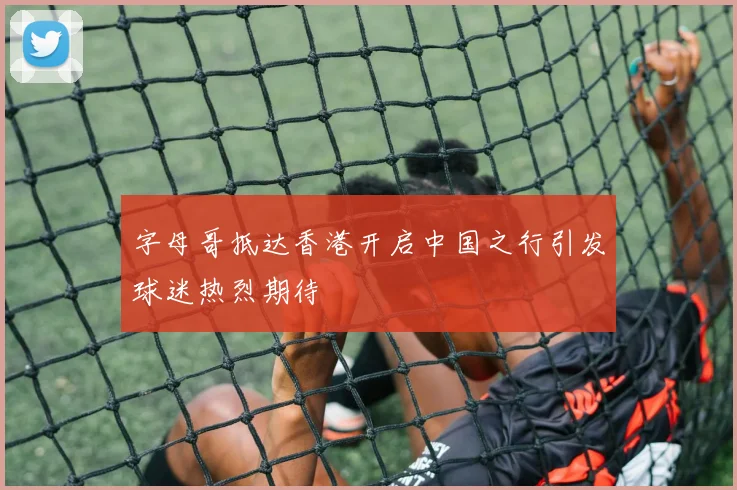 字母哥抵达香港开启中国之行引发球迷热烈期待