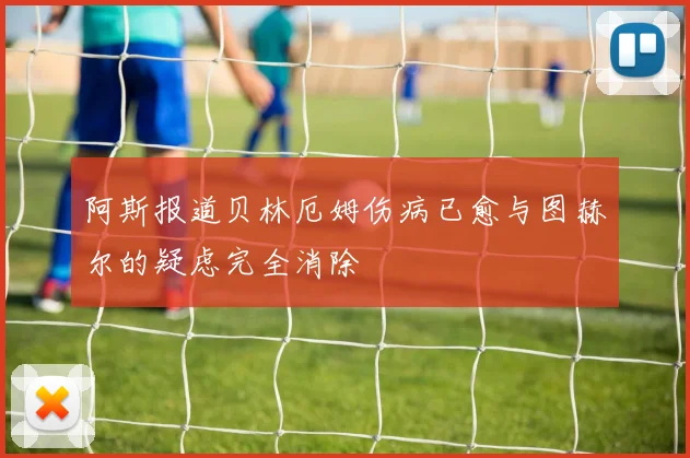 阿斯报道贝林厄姆伤病已愈与图赫尔的疑虑完全消除